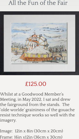 Whilst at a Goodwood Member’s Meeting, in May 2022, I sat and drew the fairground from the stands.  The ‘olde worlde’ graininess of the gouache resist technique works so well with the imagery.      £125.00 Image:  12in x 8in (30cm x 20cm) Frame: 16in x12in (36cm x 30cm)  All the Fun of the Fair