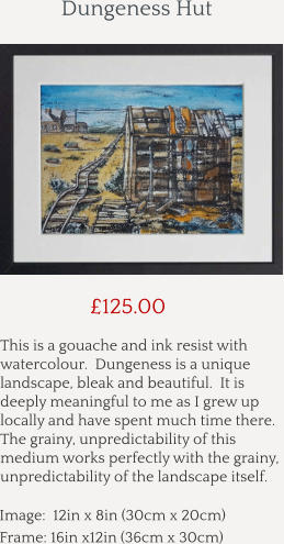 This is a gouache and ink resist with watercolour.  Dungeness is a unique landscape, bleak and beautiful.  It is deeply meaningful to me as I grew up locally and have spent much time there.  The grainy, unpredictability of this medium works perfectly with the grainy, unpredictability of the landscape itself.        £125.00 Image:  12in x 8in (30cm x 20cm) Frame: 16in x12in (36cm x 30cm)  Dungeness Hut