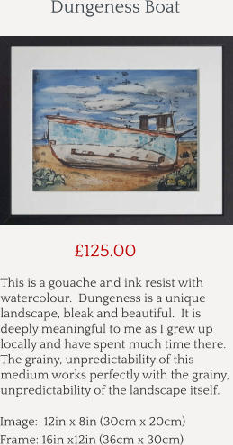 This is a gouache and ink resist with watercolour.  Dungeness is a unique landscape, bleak and beautiful.  It is deeply meaningful to me as I grew up locally and have spent much time there.  The grainy, unpredictability of this medium works perfectly with the grainy, unpredictability of the landscape itself.        £125.00 Image:  12in x 8in (30cm x 20cm) Frame: 16in x12in (36cm x 30cm)  Dungeness Boat