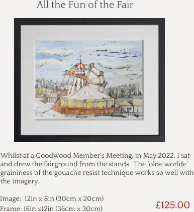 Whilst at a Goodwood Member’s Meeting, in May 2022, I sat and drew the fairground from the stands.  The ‘olde worlde’ graininess of the gouache resist technique works so well with the imagery.      Image:  12in x 8in (30cm x 20cm) Frame: 16in x12in (36cm x 30cm)  All the Fun of the Fair  £125.00