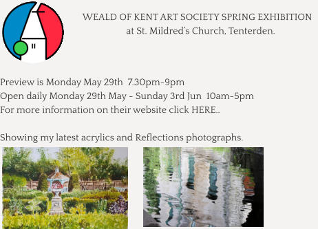 WEALD OF KENT ART SOCIETY SPRING EXHIBITION    at St. Mildred’s Church, Tenterden.    Preview is Monday May 29th  7.30pm-9pm Open daily Monday 29th May - Sunday 3rd Jun  10am-5pm For more information on their website click HERE..  Showing my latest acrylics and Reflections photographs.